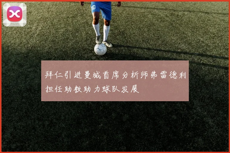 拜仁引进曼城首席分析师弗雷德利担任助教助力球队发展