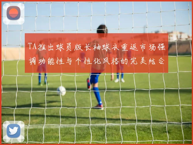TA推出球员版长袖球衣重返市场强调功能性与个性化风格的完美结合