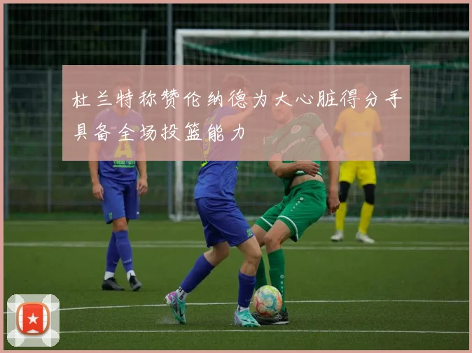杜兰特称赞伦纳德为大心脏得分手具备全场投篮能力