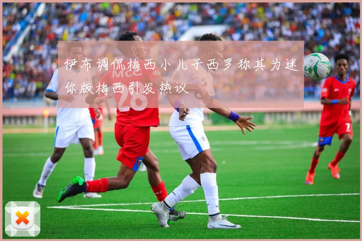 伊布调侃梅西小儿子西罗称其为迷你版梅西引发热议