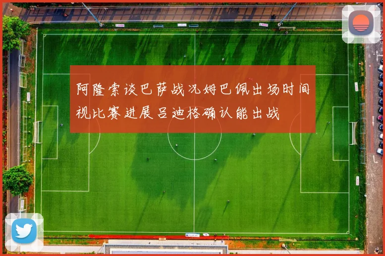 阿隆索谈巴萨战况姆巴佩出场时间视比赛进展吕迪格确认能出战