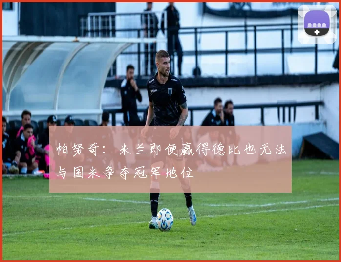 帕努奇：米兰即便赢得德比也无法与国米争夺冠军地位