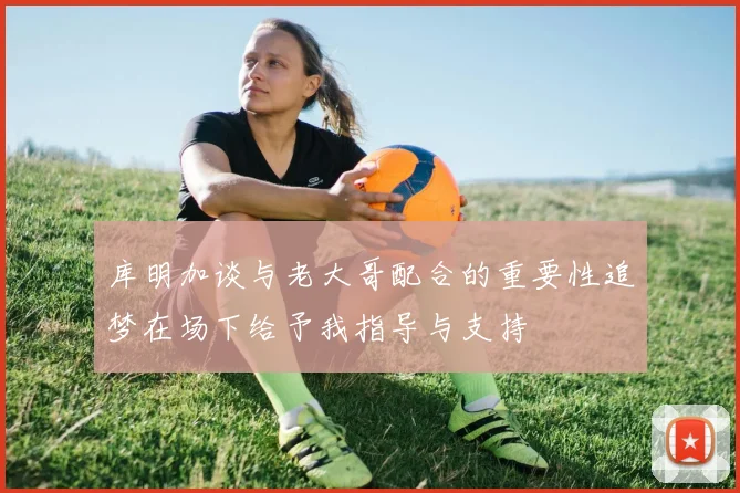 库明加谈与老大哥配合的重要性追梦在场下给予我指导与支持