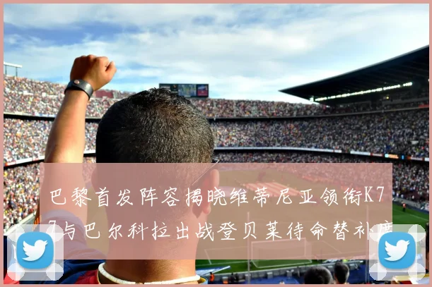 巴黎首发阵容揭晓维蒂尼亚领衔K77与巴尔科拉出战登贝莱待命替补席