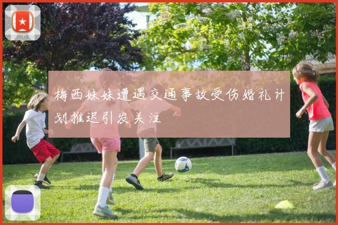 梅西妹妹遭遇交通事故受伤婚礼计划推迟引发关注