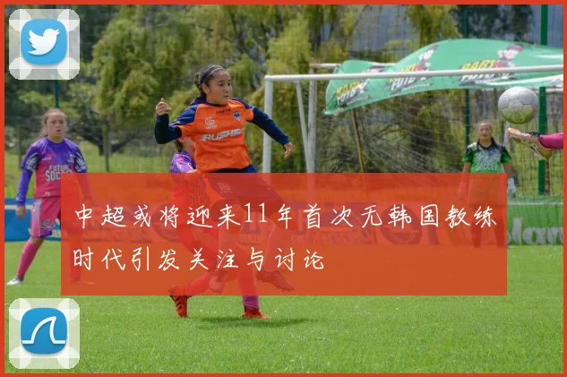 中超或将迎来11年首次无韩国教练时代引发关注与讨论