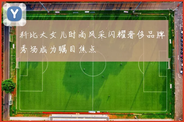 科比大女儿时尚风采闪耀奢侈品牌秀场成为瞩目焦点