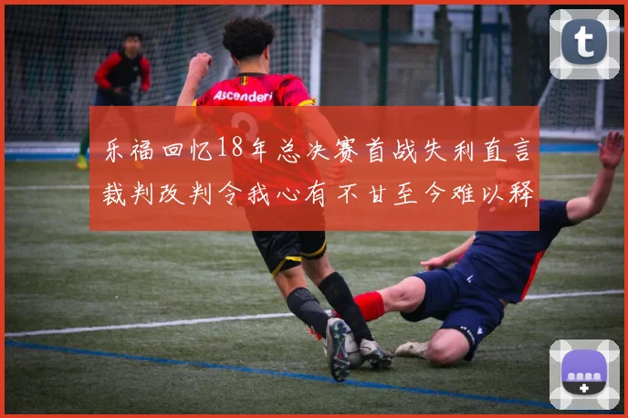 乐福回忆18年总决赛首战失利直言裁判改判令我心有不甘至今难以释怀