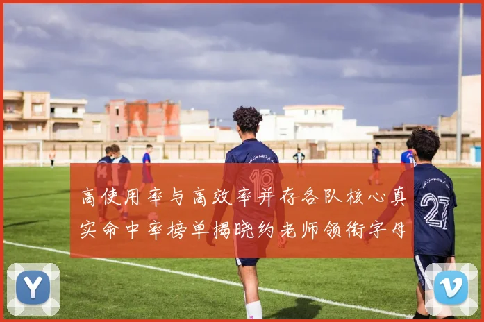 高使用率与高效率并存各队核心真实命中率榜单揭晓约老师领衔字母紧随其后