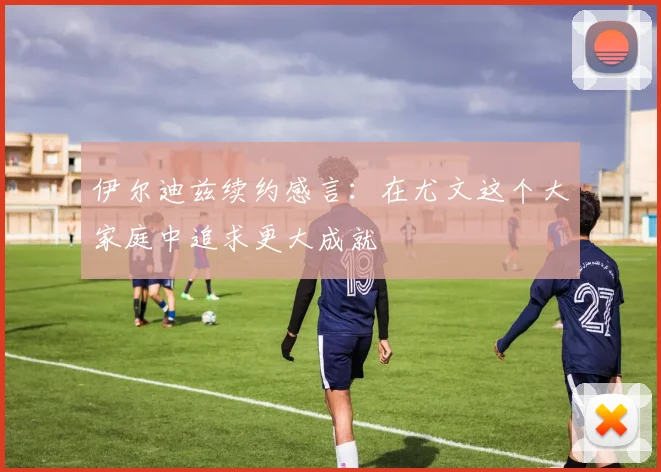 伊尔迪兹续约感言：在尤文这个大家庭中追求更大成就