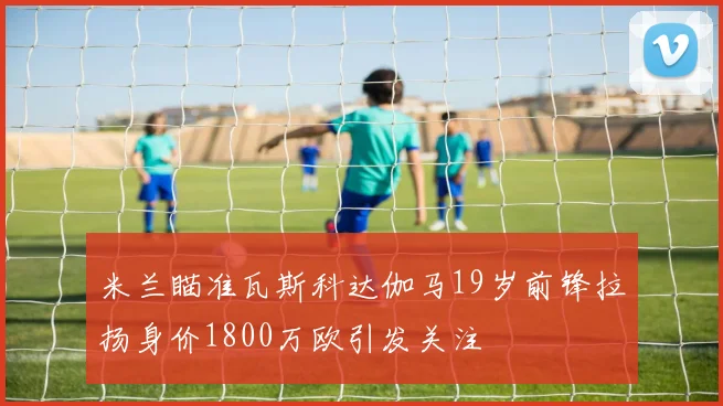 米兰瞄准瓦斯科达伽马19岁前锋拉扬身价1800万欧引发关注