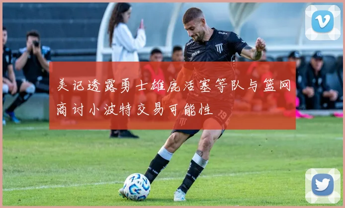 美记透露勇士雄鹿活塞等队与篮网商讨小波特交易可能性