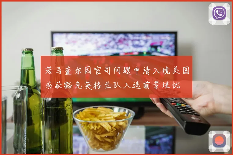 若马奎尔因官司问题申请入境美国或获豁免英格兰队入选前景堪忧