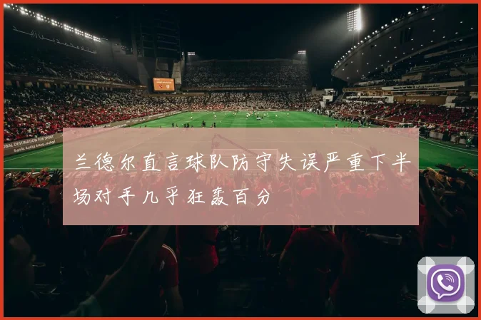 兰德尔直言球队防守失误严重下半场对手几乎狂轰百分