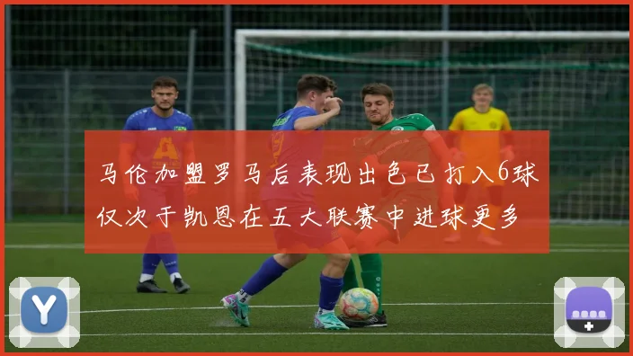 马伦加盟罗马后表现出色已打入6球仅次于凯恩在五大联赛中进球更多