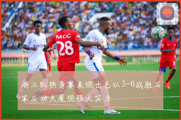 浙江队热身赛表现出色以3-0战胜石家庄功夫展现强大实力